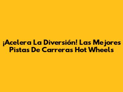 ¡Acelera La Diversión! Las Mejores Pistas De Carreras Hot Wheels