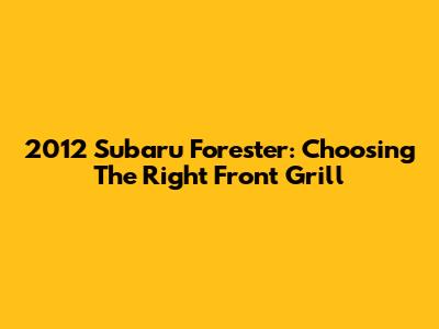 2012 Subaru Forester: Choosing The Right Front Grill