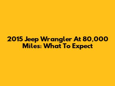 2015 Jeep Wrangler At 80,000 Miles: What To Expect