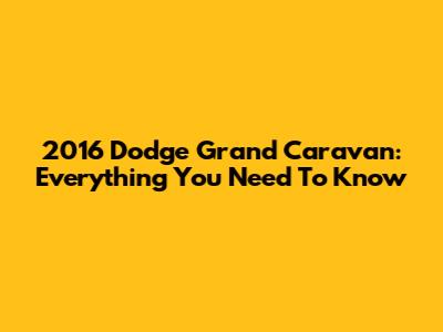 2016 Dodge Grand Caravan: Everything You Need To Know