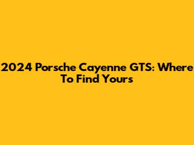 2024 Porsche Cayenne GTS: Where To Find Yours