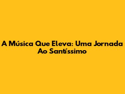 A Música Que Eleva: Uma Jornada Ao Santíssimo