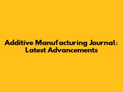 Additive Manufacturing Journal: Latest Advancements