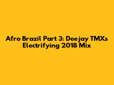 Afro Brazil Part 3: Deejay TMX's Electrifying 2018 Mix