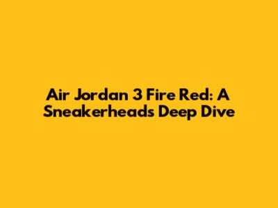 Air Jordan 3 Fire Red: A Sneakerhead's Deep Dive