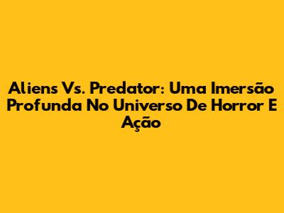 Aliens Vs. Predator: Uma Imersão Profunda No Universo De Horror E Ação