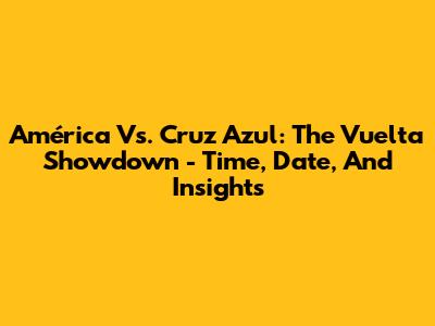 América Vs. Cruz Azul: The Vuelta Showdown - Time, Date, And Insights