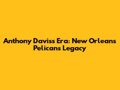 Anthony Davis's Era: New Orleans Pelicans Legacy