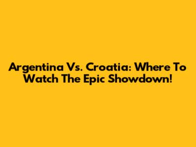 Argentina Vs. Croatia: Where To Watch The Epic Showdown!