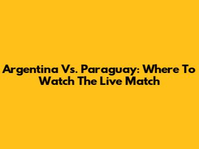 Argentina Vs. Paraguay: Where To Watch The Live Match