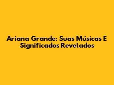 Ariana Grande: Suas Músicas E Significados Revelados