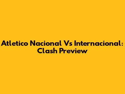Atletico Nacional Vs Internacional: Clash Preview