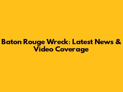 Baton Rouge Wreck: Latest News & Video Coverage