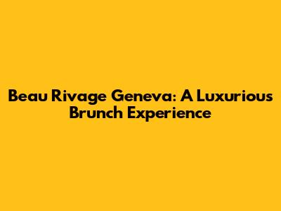 Beau Rivage Geneva: A Luxurious Brunch Experience