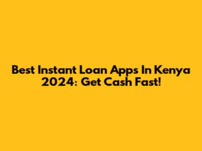 Best Instant Loan Apps In Kenya 2024: Get Cash Fast!