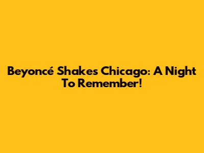 Beyoncé Shakes Chicago: A Night To Remember!