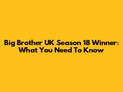 Big Brother UK Season 18 Winner: What You Need To Know