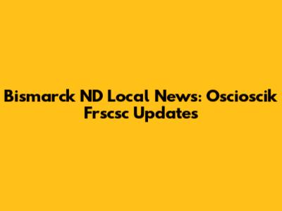 Bismarck ND Local News: Oscioscik Frscsc Updates