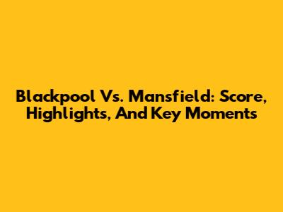 Blackpool Vs. Mansfield: Score, Highlights, And Key Moments