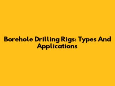 Borehole Drilling Rigs: Types And Applications