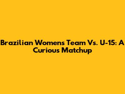 Brazilian Women's Team Vs. U-15: A Curious Matchup