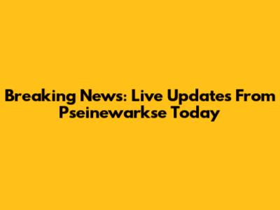 Breaking News: Live Updates From Pseinewarkse Today