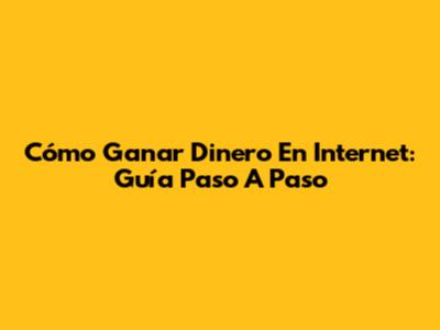 Cómo Ganar Dinero En Internet: Guía Paso A Paso