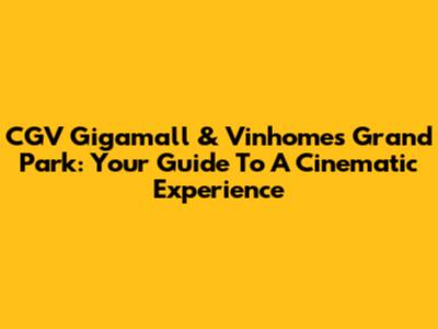 CGV Gigamall & Vinhomes Grand Park: Your Guide To A Cinematic Experience