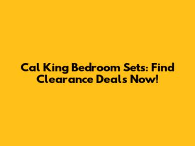 Cal King Bedroom Sets: Find Clearance Deals Now!