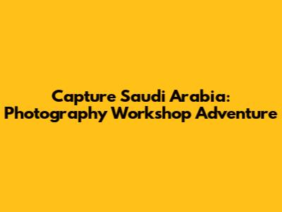 Capture Saudi Arabia: Photography Workshop Adventure