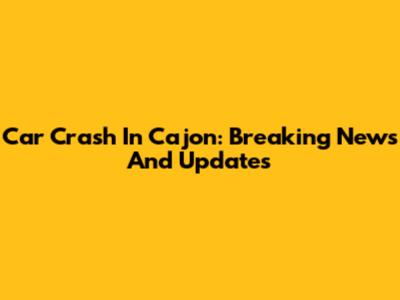 Car Crash In Cajon: Breaking News And Updates
