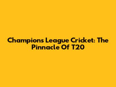 Champions League Cricket: The Pinnacle Of T20