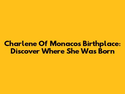 Charlene Of Monaco's Birthplace: Discover Where She Was Born