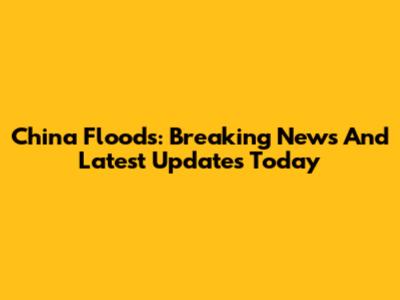 China Floods: Breaking News And Latest Updates Today