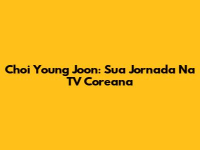 Choi Young Joon: Sua Jornada Na TV Coreana