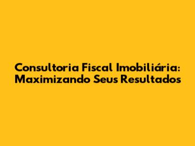 Consultoria Fiscal Imobiliária: Maximizando Seus Resultados