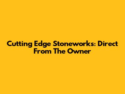 Cutting Edge Stoneworks: Direct From The Owner
