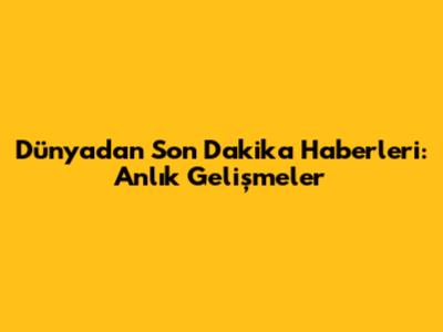 Dünyadan Son Dakika Haberleri: Anlık Gelişmeler