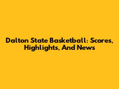 Dalton State Basketball: Scores, Highlights, And News