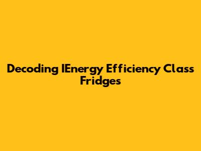 Decoding IEnergy Efficiency Class Fridges