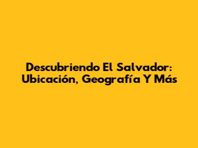 Descubriendo El Salvador: Ubicación, Geografía Y Más