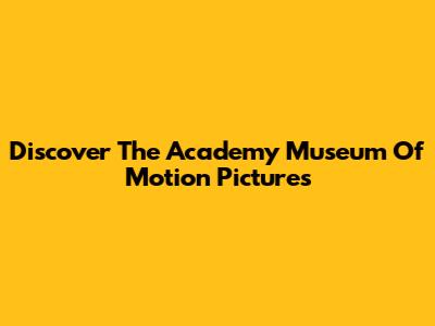 Discover The Academy Museum Of Motion Pictures