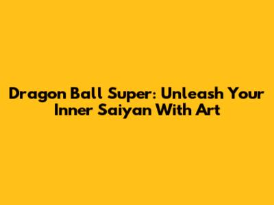 Dragon Ball Super: Unleash Your Inner Saiyan With Art