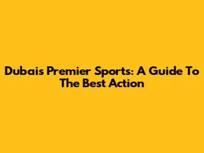 Dubai's Premier Sports: A Guide To The Best Action