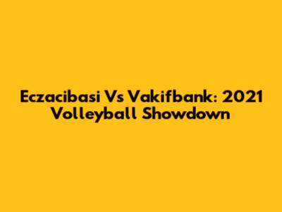 Eczacibasi Vs Vakifbank: 2021 Volleyball Showdown