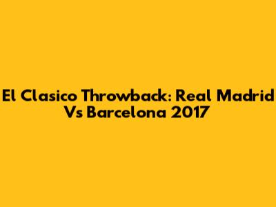 El Clasico Throwback: Real Madrid Vs Barcelona 2017