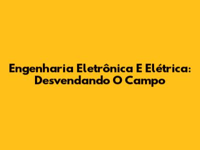 Engenharia Eletrônica E Elétrica: Desvendando O Campo