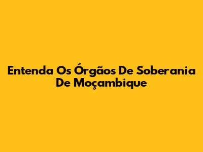 Entenda Os Órgãos De Soberania De Moçambique