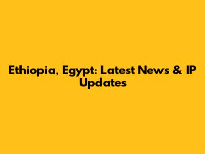 Ethiopia, Egypt: Latest News & IP Updates