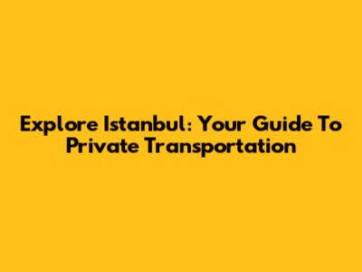 Explore Istanbul: Your Guide To Private Transportation